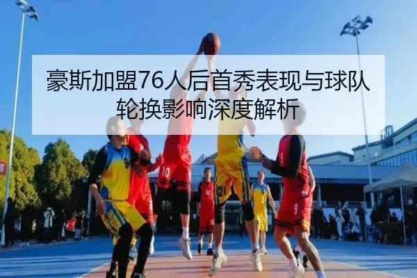 豪斯加盟76人后首秀表现与球队轮换影响深度解析 - haixing
